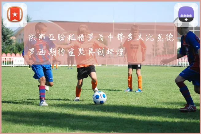 热那亚盼租借罗马中锋多夫比克德罗西期待重聚再创辉煌