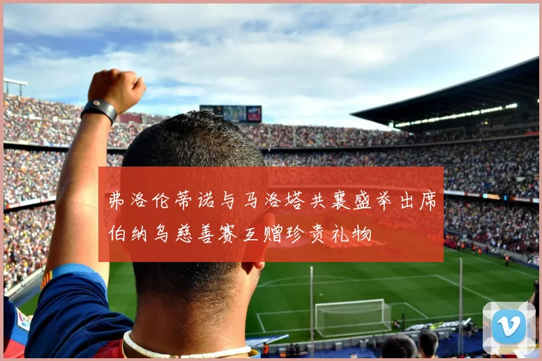 弗洛伦蒂诺与马洛塔共襄盛举出席伯纳乌慈善赛互赠珍贵礼物