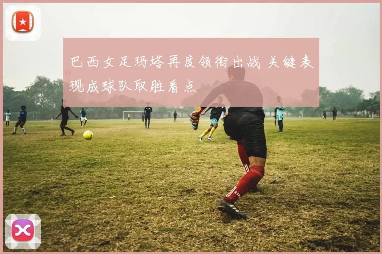 巴西女足玛塔再度领衔出战 关键表现成球队取胜看点