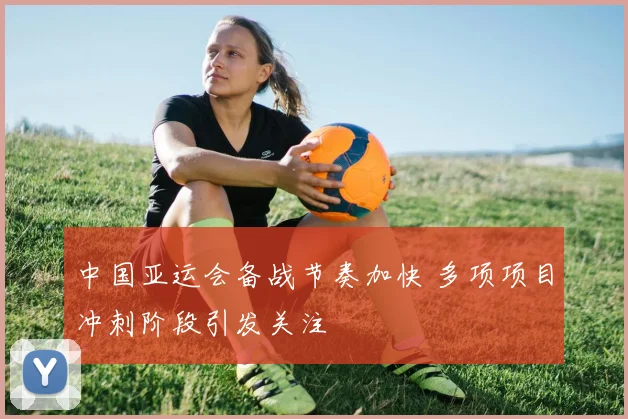 中国亚运会备战节奏加快 多项项目冲刺阶段引发关注