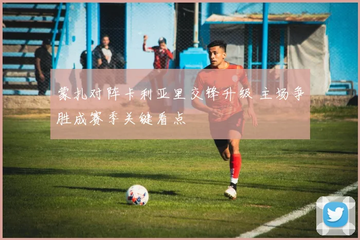 蒙扎对阵卡利亚里交锋升级 主场争胜成赛季关键看点