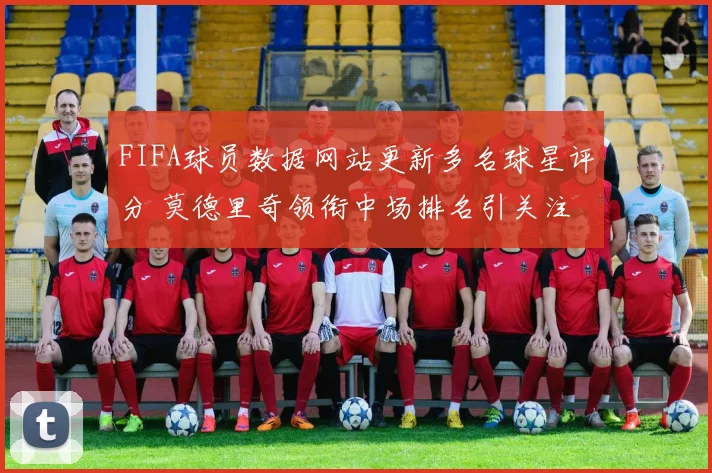 FIFA球员数据网站更新多名球星评分 莫德里奇领衔中场排名引关注