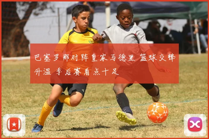 巴塞罗那对阵皇家马德里 篮球交锋升温 季后赛看点十足