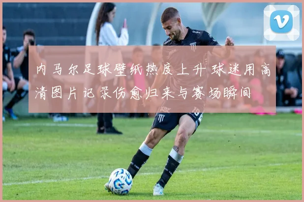 内马尔足球壁纸热度上升 球迷用高清图片记录伤愈归来与赛场瞬间