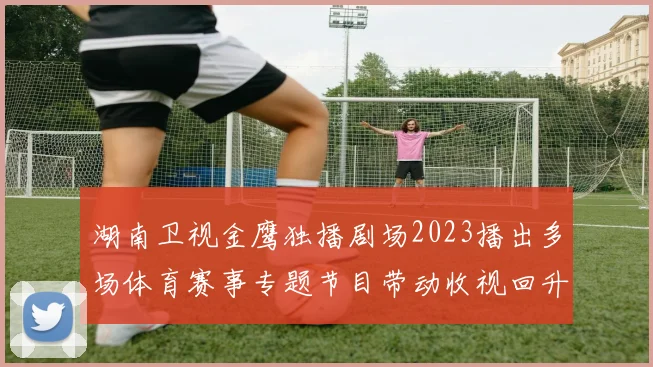 湖南卫视金鹰独播剧场2023播出多场体育赛事专题节目带动收视回升