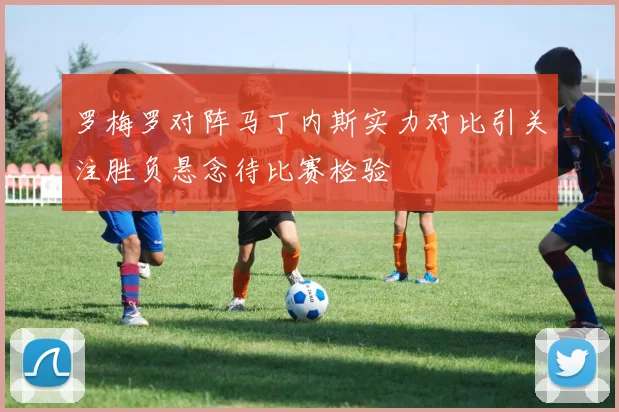 罗梅罗对阵马丁内斯实力对比引关注胜负悬念待比赛检验