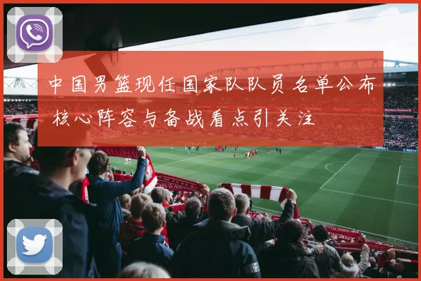 中国男篮现任国家队队员名单公布 核心阵容与备战看点引关注