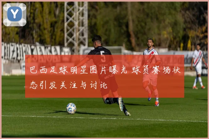 巴西足球明星图片曝光 球员赛场状态引发关注与讨论