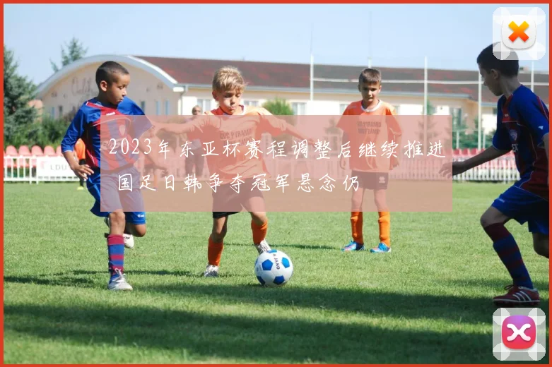 2023年东亚杯赛程调整后继续推进 国足日韩争夺冠军悬念仍