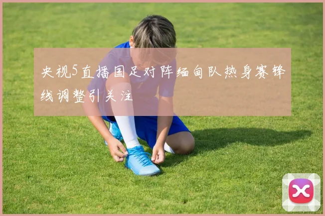央视5直播国足对阵缅甸队热身赛锋线调整引关注