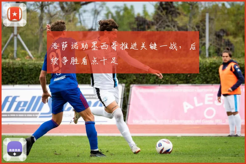 洛萨诺助墨西哥推进关键一战，后续争胜看点十足