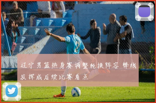 辽宁男篮热身赛调整轮换阵容 锋线发挥成后续比赛看点