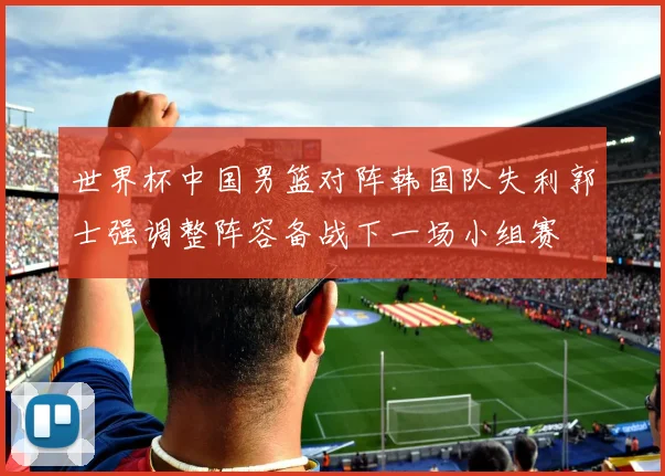 世界杯中国男篮对阵韩国队失利郭士强调整阵容备战下一场小组赛