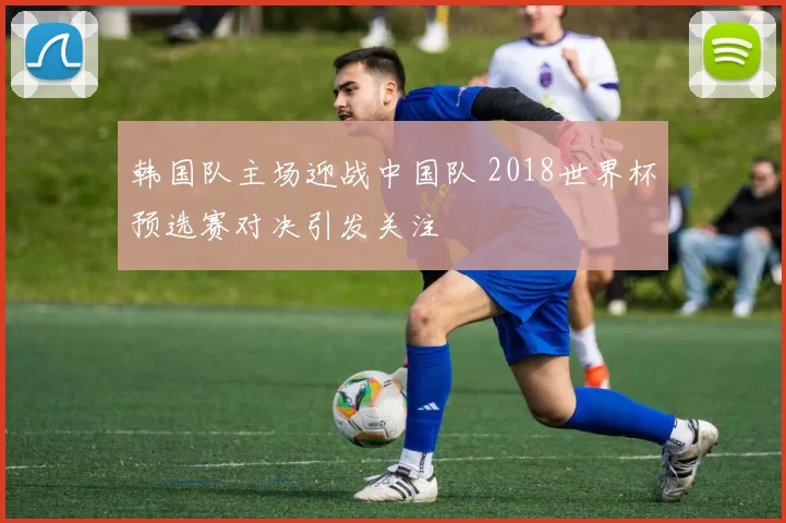 韩国队主场迎战中国队 2018世界杯预选赛对决引发关注