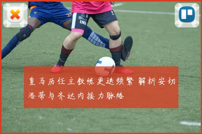 皇马历任主教练更迭频繁 解析安切洛蒂与齐达内接力脉络