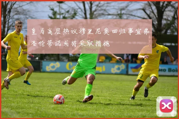 皇马高层热议穆里尼奥回归事宜弗洛伦蒂诺或将采取措施