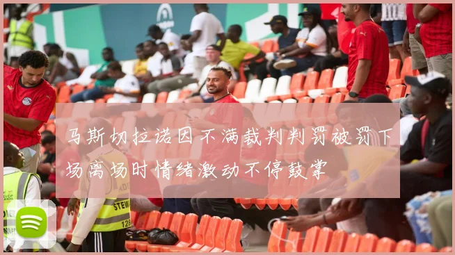 马斯切拉诺因不满裁判判罚被罚下场离场时情绪激动不停鼓掌