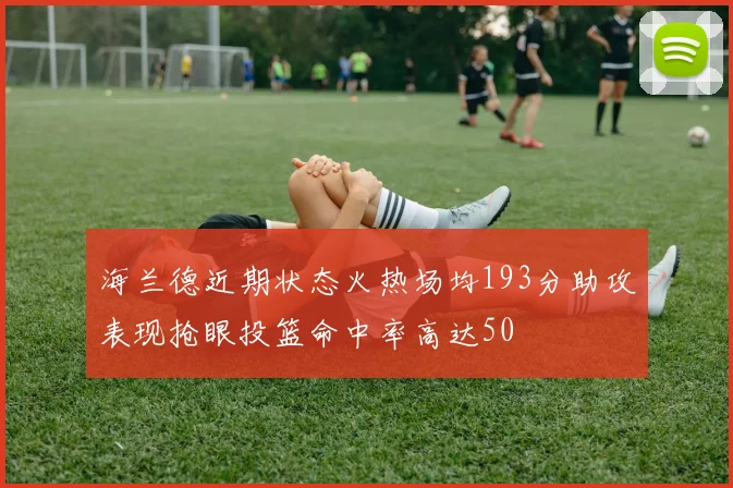 海兰德近期状态火热场均193分助攻表现抢眼投篮命中率高达50