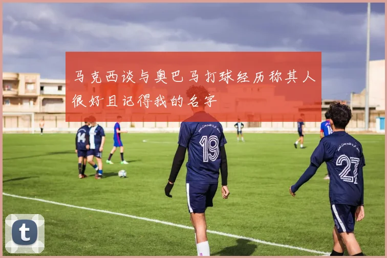 马克西谈与奥巴马打球经历称其人很好且记得我的名字