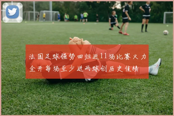 法国足球强势回归近11场比赛火力全开每场至少进两球创历史佳绩