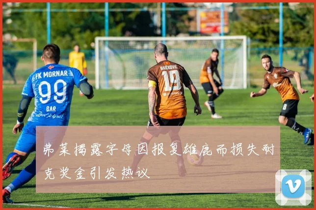 弗莱揭露字母因报复雄鹿而损失耐克奖金引发热议