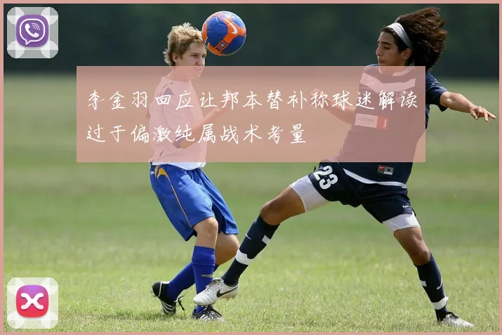 李金羽回应让邦本替补称球迷解读过于偏激纯属战术考量