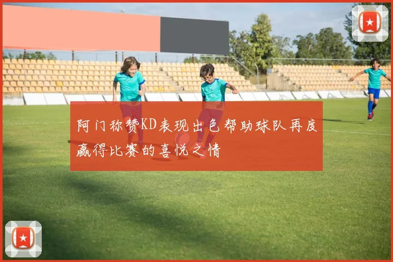 阿门称赞KD表现出色帮助球队再度赢得比赛的喜悦之情