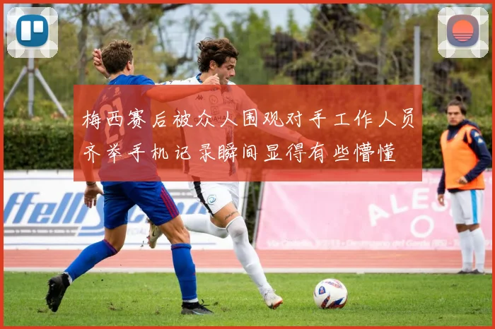 梅西赛后被众人围观对手工作人员齐举手机记录瞬间显得有些懵懂