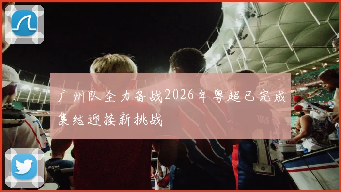 广州队全力备战2026年粤超已完成集结迎接新挑战
