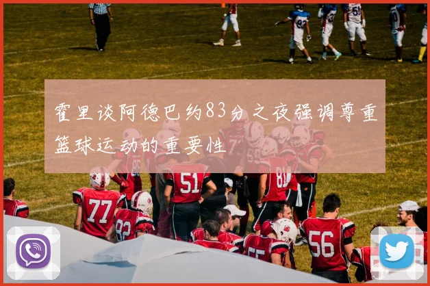 霍里谈阿德巴约83分之夜强调尊重篮球运动的重要性