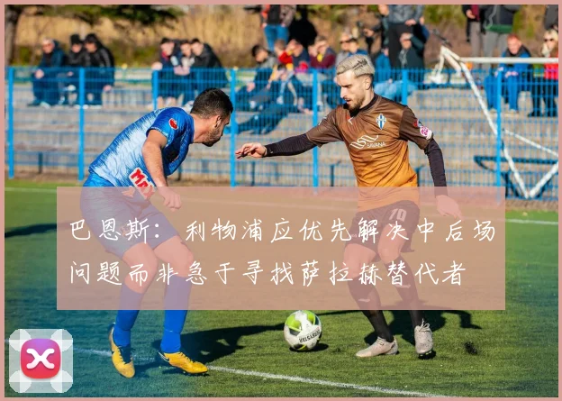巴恩斯：利物浦应优先解决中后场问题而非急于寻找萨拉赫替代者