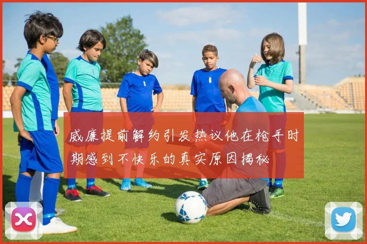 威廉提前解约引发热议他在枪手时期感到不快乐的真实原因揭秘