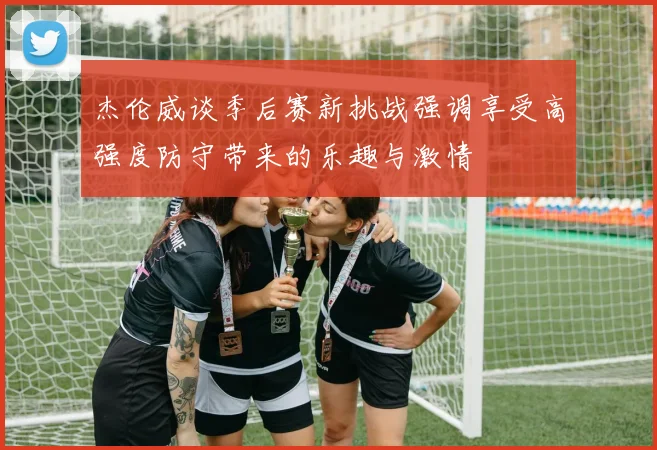 杰伦威谈季后赛新挑战强调享受高强度防守带来的乐趣与激情