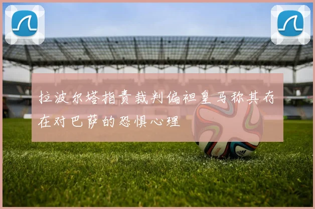 拉波尔塔指责裁判偏袒皇马称其存在对巴萨的恐惧心理