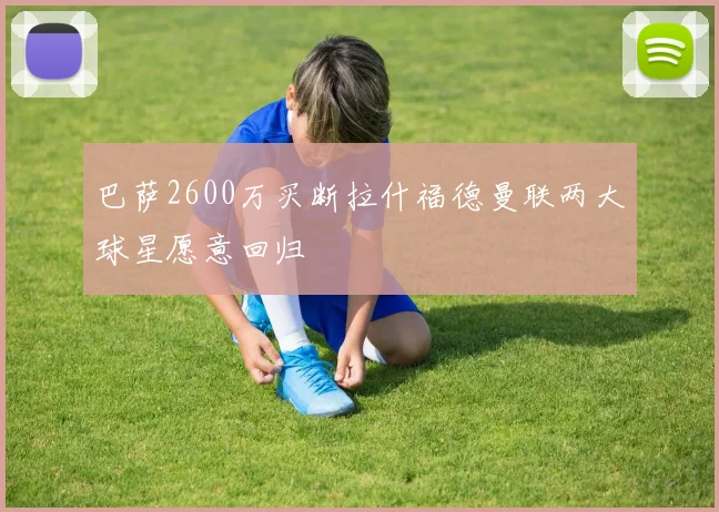 巴萨2600万买断拉什福德曼联两大球星愿意回归