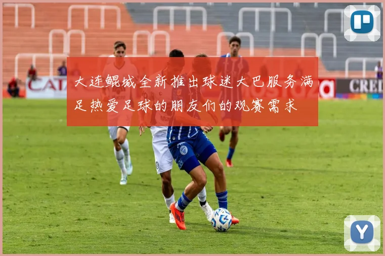 大连鲲城全新推出球迷大巴服务满足热爱足球的朋友们的观赛需求