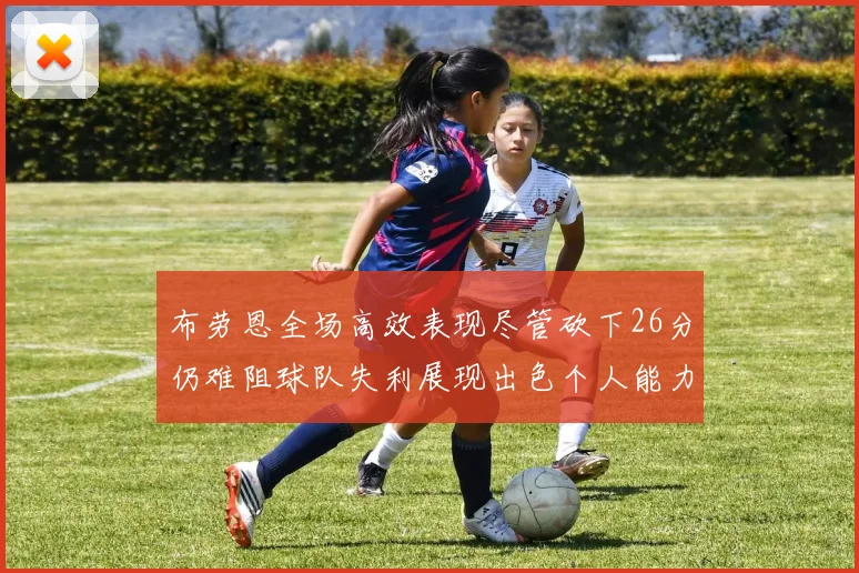 布劳恩全场高效表现尽管砍下26分仍难阻球队失利展现出色个人能力
