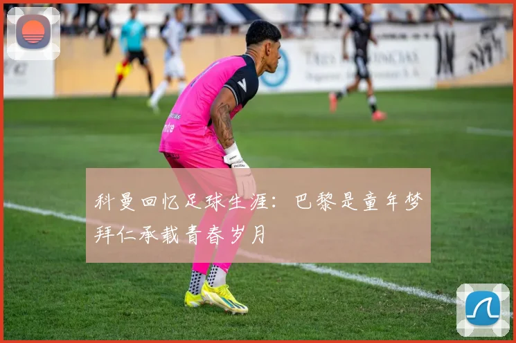 科曼回忆足球生涯：巴黎是童年梦拜仁承载青春岁月