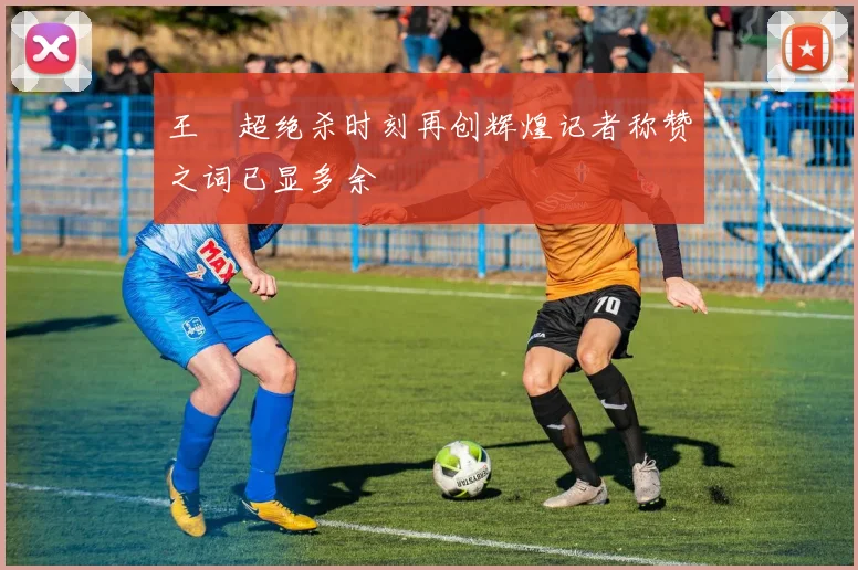 王燊超绝杀时刻再创辉煌记者称赞之词已显多余