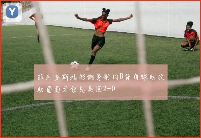菲利克斯精彩侧身射门B费角球助攻助葡萄牙领先美国2-0