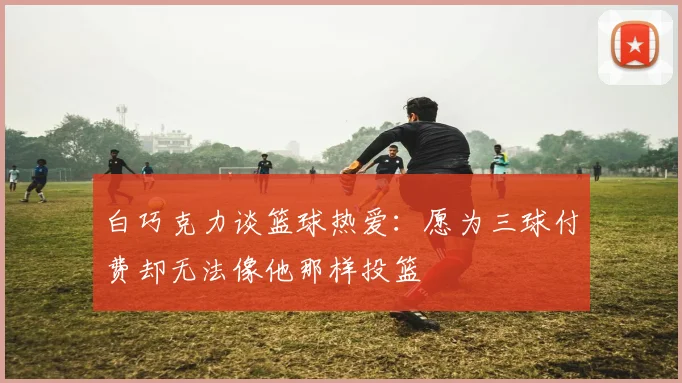 白巧克力谈篮球热爱：愿为三球付费却无法像他那样投篮