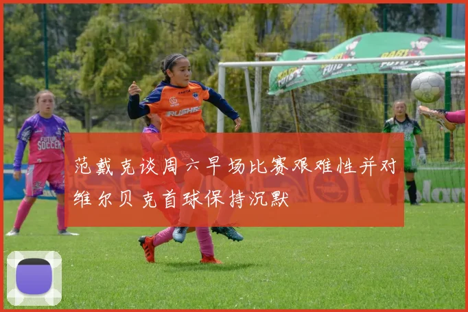 范戴克谈周六早场比赛艰难性并对维尔贝克首球保持沉默