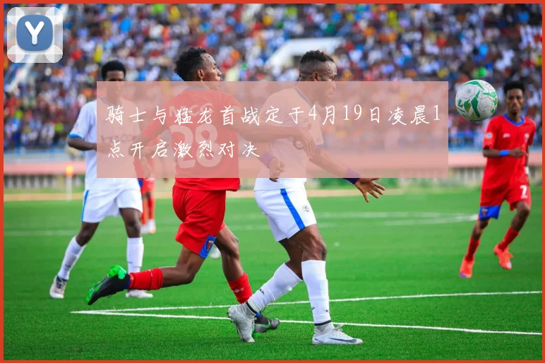 骑士与猛龙首战定于4月19日凌晨1点开启激烈对决