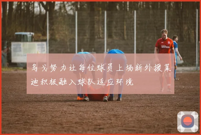乌戈努力让每位球员上场新外援莱迪积极融入球队适应环境
