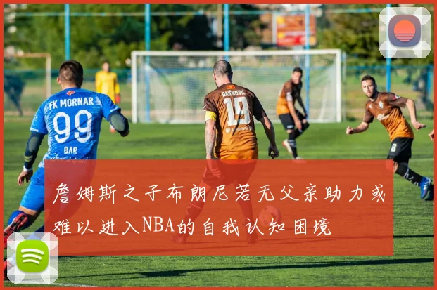 詹姆斯之子布朗尼若无父亲助力或难以进入NBA的自我认知困境