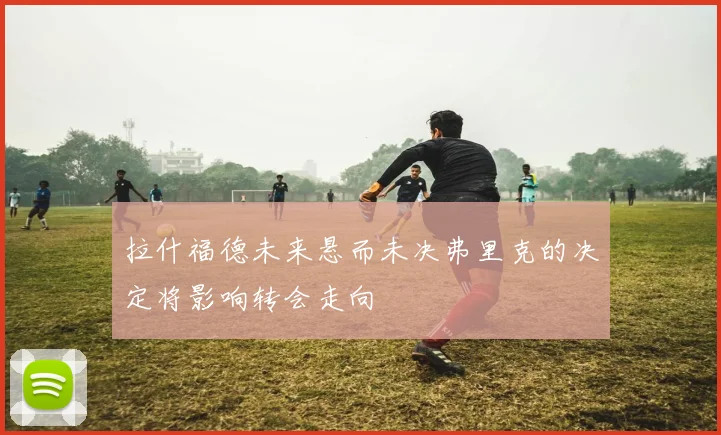 拉什福德未来悬而未决弗里克的决定将影响转会走向