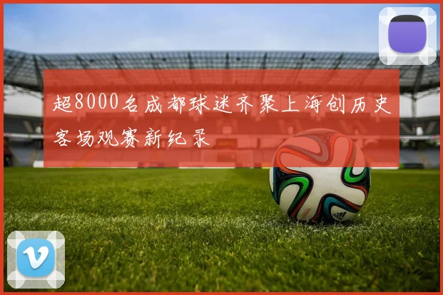 超8000名成都球迷齐聚上海创历史客场观赛新纪录