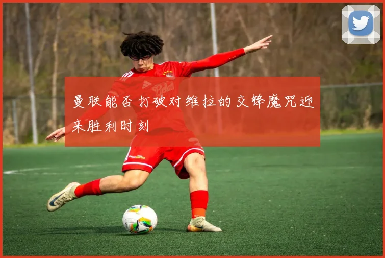 曼联能否打破对维拉的交锋魔咒迎来胜利时刻