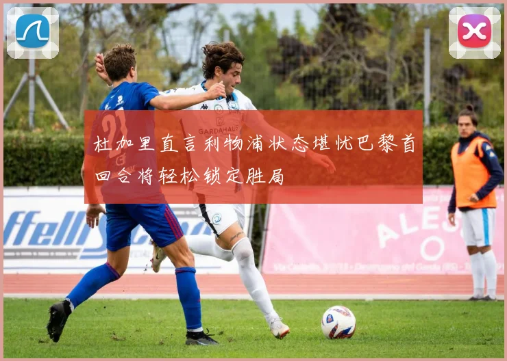 杜加里直言利物浦状态堪忧巴黎首回合将轻松锁定胜局