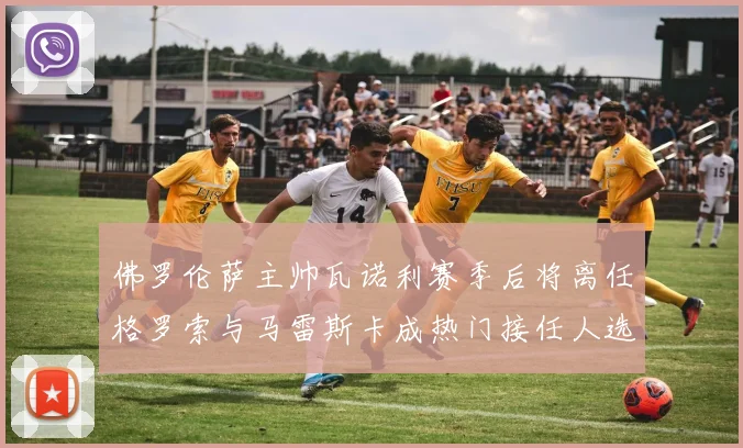佛罗伦萨主帅瓦诺利赛季后将离任格罗索与马雷斯卡成热门接任人选